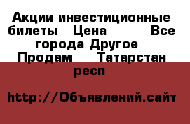 Акции-инвестиционные билеты › Цена ­ 150 - Все города Другое » Продам   . Татарстан респ.